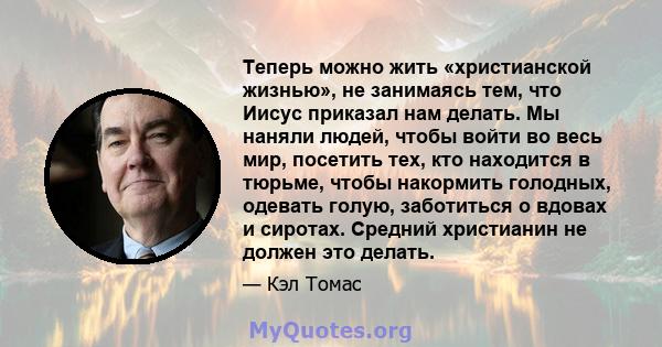 Теперь можно жить «христианской жизнью», не занимаясь тем, что Иисус приказал нам делать. Мы наняли людей, чтобы войти во весь мир, посетить тех, кто находится в тюрьме, чтобы накормить голодных, одевать голую,