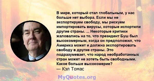 В мире, который стал глобальным, у нас больше нет выбора. Если мы не экспортируем свободу, мы рискуем импортировать вирусы, которые испортили другие страны. ... Некоторые критики жаловались на то, что президент Буш был