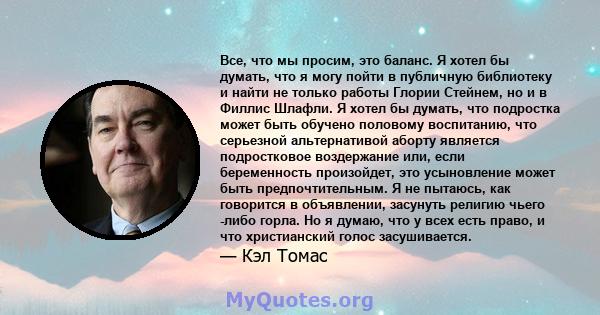 Все, что мы просим, ​​это баланс. Я хотел бы думать, что я могу пойти в публичную библиотеку и найти не только работы Глории Стейнем, но и в Филлис Шлафли. Я хотел бы думать, что подростка может быть обучено половому