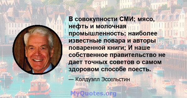 В совокупности СМИ; мясо, нефть и молочная промышленность; наиболее известные повара и авторы поваренной книги; И наше собственное правительство не дает точных советов о самом здоровом способе поесть.