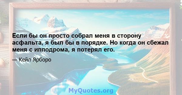 Если бы он просто собрал меня в сторону асфальта, я был бы в порядке. Но когда он сбежал меня с ипподрома, я потерял его.