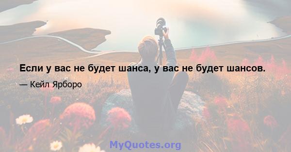 Если у вас не будет шанса, у вас не будет шансов.