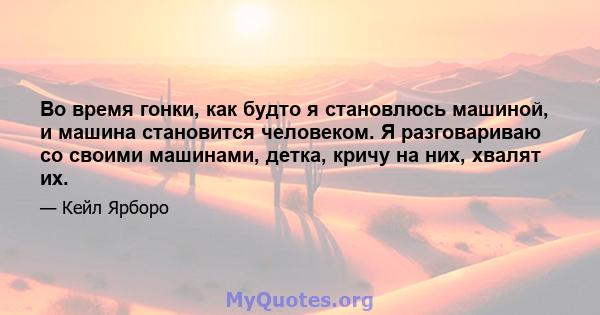 Во время гонки, как будто я становлюсь машиной, и машина становится человеком. Я разговариваю со своими машинами, детка, кричу на них, хвалят их.