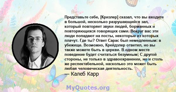 Представьте себе, [Кризлер] сказал, что вы входите в большой, несколько разрушающийся зал, который повторяет звуки людей, борманных и повторяющихся говорящих сами. Вокруг вас эти люди попадают на посты, некоторые из