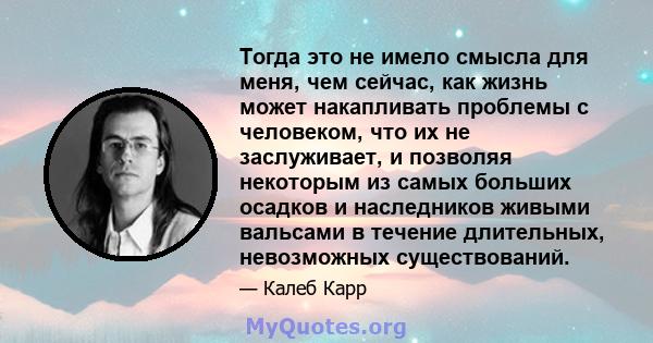 Тогда это не имело смысла для меня, чем сейчас, как жизнь может накапливать проблемы с человеком, что их не заслуживает, и позволяя некоторым из самых больших осадков и наследников живыми вальсами в течение длительных,