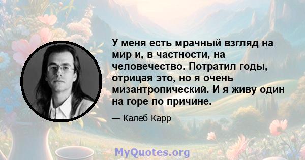 У меня есть мрачный взгляд на мир и, в частности, на человечество. Потратил годы, отрицая это, но я очень мизантропический. И я живу один на горе по причине.