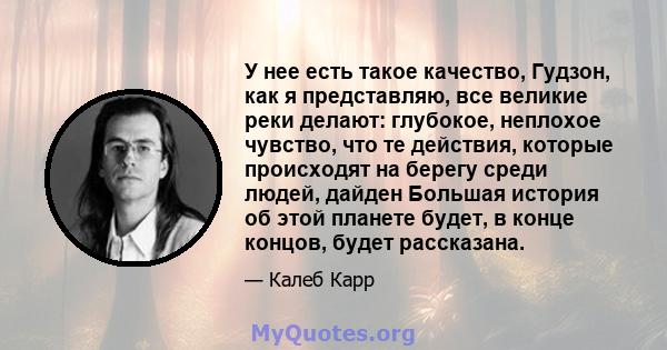 У нее есть такое качество, Гудзон, как я представляю, все великие реки делают: глубокое, неплохое чувство, что те действия, которые происходят на берегу среди людей, дайден Большая история об этой планете будет, в конце 