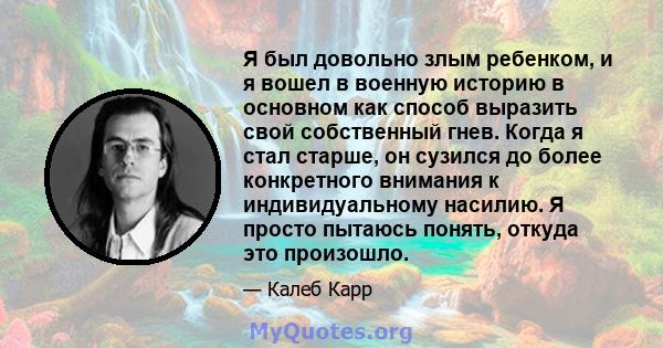 Я был довольно злым ребенком, и я вошел в военную историю в основном как способ выразить свой собственный гнев. Когда я стал старше, он сузился до более конкретного внимания к индивидуальному насилию. Я просто пытаюсь