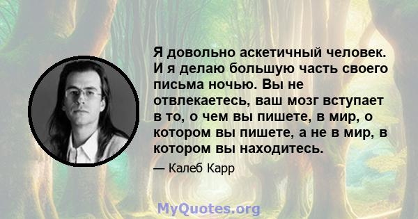 Я довольно аскетичный человек. И я делаю большую часть своего письма ночью. Вы не отвлекаетесь, ваш мозг вступает в то, о чем вы пишете, в мир, о котором вы пишете, а не в мир, в котором вы находитесь.