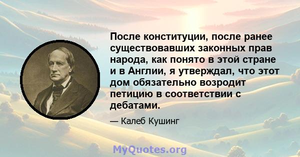 После конституции, после ранее существовавших законных прав народа, как понято в этой стране и в Англии, я утверждал, что этот дом обязательно возродит петицию в соответствии с дебатами.