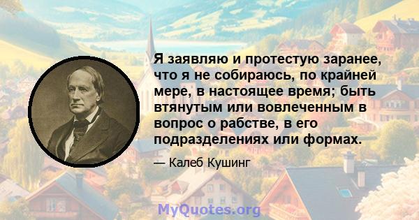 Я заявляю и протестую заранее, что я не собираюсь, по крайней мере, в настоящее время; быть втянутым или вовлеченным в вопрос о рабстве, в его подразделениях или формах.