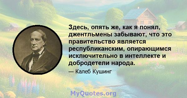 Здесь, опять же, как я понял, джентльмены забывают, что это правительство является республиканским, опирающимся исключительно в интеллекте и добродетели народа.