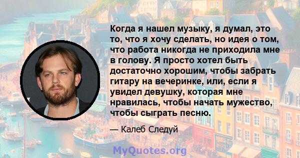 Когда я нашел музыку, я думал, это то, что я хочу сделать, но идея о том, что работа никогда не приходила мне в голову. Я просто хотел быть достаточно хорошим, чтобы забрать гитару на вечеринке, или, если я увидел