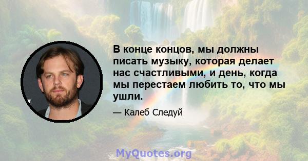 В конце концов, мы должны писать музыку, которая делает нас счастливыми, и день, когда мы перестаем любить то, что мы ушли.