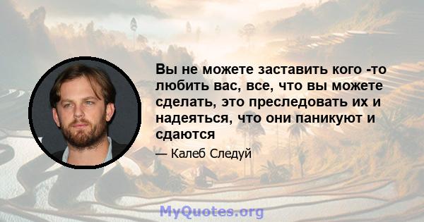 Вы не можете заставить кого -то любить вас, все, что вы можете сделать, это преследовать их и надеяться, что они паникуют и сдаются