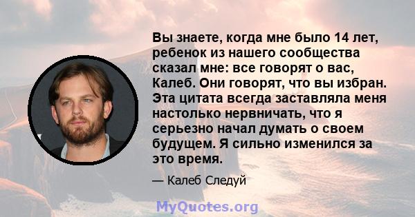 Вы знаете, когда мне было 14 лет, ребенок из нашего сообщества сказал мне: все говорят о вас, Калеб. Они говорят, что вы избран. Эта цитата всегда заставляла меня настолько нервничать, что я серьезно начал думать о