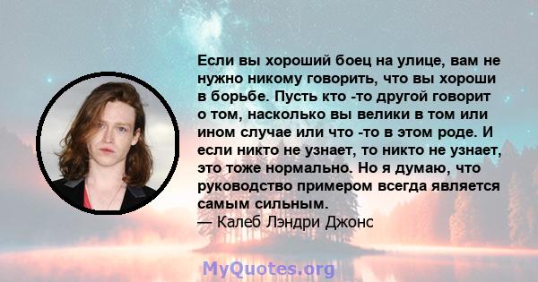 Если вы хороший боец ​​на улице, вам не нужно никому говорить, что вы хороши в борьбе. Пусть кто -то другой говорит о том, насколько вы велики в том или ином случае или что -то в этом роде. И если никто не узнает, то