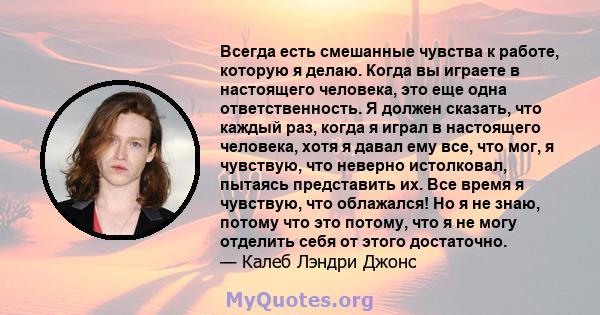 Всегда есть смешанные чувства к работе, которую я делаю. Когда вы играете в настоящего человека, это еще одна ответственность. Я должен сказать, что каждый раз, когда я играл в настоящего человека, хотя я давал ему все, 