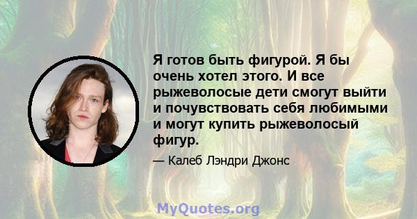 Я готов быть фигурой. Я бы очень хотел этого. И все рыжеволосые дети смогут выйти и почувствовать себя любимыми и могут купить рыжеволосый фигур.