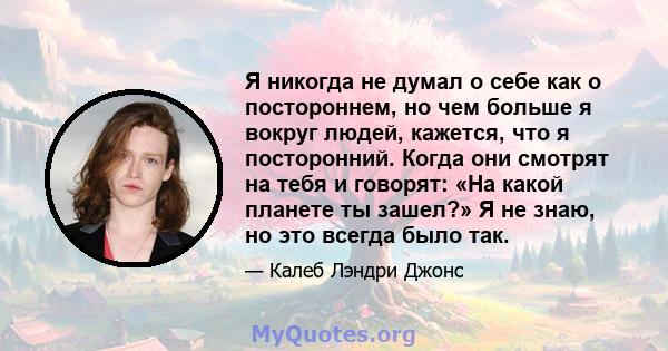 Я никогда не думал о себе как о постороннем, но чем больше я вокруг людей, кажется, что я посторонний. Когда они смотрят на тебя и говорят: «На какой планете ты зашел?» Я не знаю, но это всегда было так.