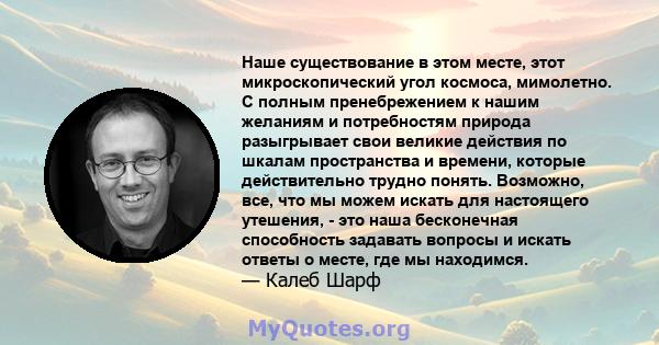 Наше существование в этом месте, этот микроскопический угол космоса, мимолетно. С полным пренебрежением к нашим желаниям и потребностям природа разыгрывает свои великие действия по шкалам пространства и времени, которые 