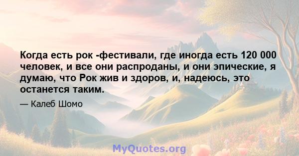 Когда есть рок -фестивали, где иногда есть 120 000 человек, и все они распроданы, и они эпические, я думаю, что Рок жив и здоров, и, надеюсь, это останется таким.