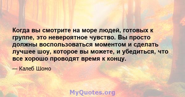 Когда вы смотрите на море людей, готовых к группе, это невероятное чувство. Вы просто должны воспользоваться моментом и сделать лучшее шоу, которое вы можете, и убедиться, что все хорошо проводят время к концу.