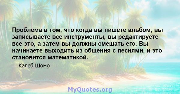 Проблема в том, что когда вы пишете альбом, вы записываете все инструменты, вы редактируете все это, а затем вы должны смешать его. Вы начинаете выходить из общения с песнями, и это становится математикой.