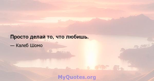 Просто делай то, что любишь.