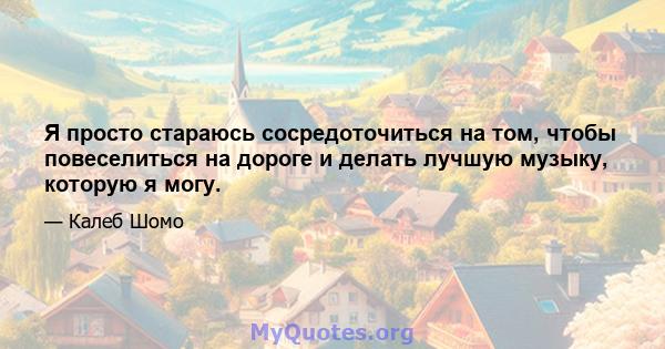 Я просто стараюсь сосредоточиться на том, чтобы повеселиться на дороге и делать лучшую музыку, которую я могу.