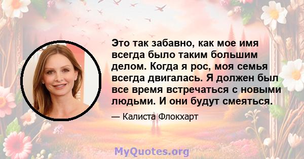 Это так забавно, как мое имя всегда было таким большим делом. Когда я рос, моя семья всегда двигалась. Я должен был все время встречаться с новыми людьми. И они будут смеяться.