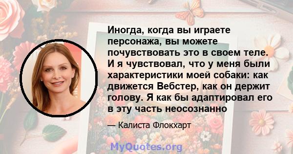 Иногда, когда вы играете персонажа, вы можете почувствовать это в своем теле. И я чувствовал, что у меня были характеристики моей собаки: как движется Вебстер, как он держит голову. Я как бы адаптировал его в эту часть