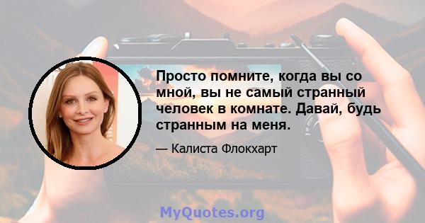 Просто помните, когда вы со мной, вы не самый странный человек в комнате. Давай, будь странным на меня.