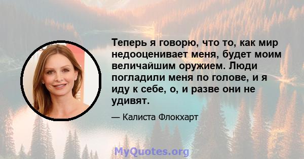 Теперь я говорю, что то, как мир недооценивает меня, будет моим величайшим оружием. Люди погладили меня по голове, и я иду к себе, о, и разве они не удивят.