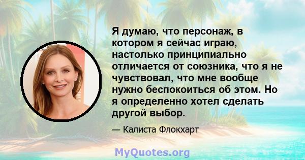 Я думаю, что персонаж, в котором я сейчас играю, настолько принципиально отличается от союзника, что я не чувствовал, что мне вообще нужно беспокоиться об этом. Но я определенно хотел сделать другой выбор.