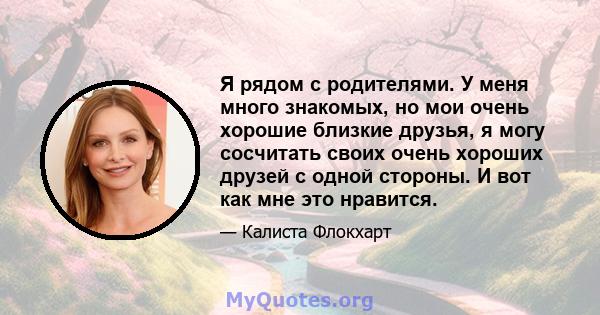 Я рядом с родителями. У меня много знакомых, но мои очень хорошие близкие друзья, я могу сосчитать своих очень хороших друзей с одной стороны. И вот как мне это нравится.