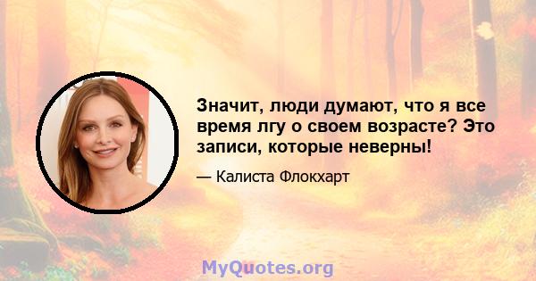 Значит, люди думают, что я все время лгу о своем возрасте? Это записи, которые неверны!