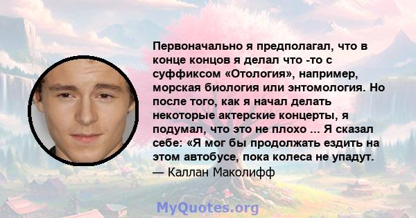 Первоначально я предполагал, что в конце концов я делал что -то с суффиксом «Отология», например, морская биология или энтомология. Но после того, как я начал делать некоторые актерские концерты, я подумал, что это не