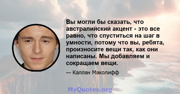 Вы могли бы сказать, что австралийский акцент - это все равно, что спуститься на шаг в умности, потому что вы, ребята, произносите вещи так, как они написаны. Мы добавляем и сокращаем вещи.