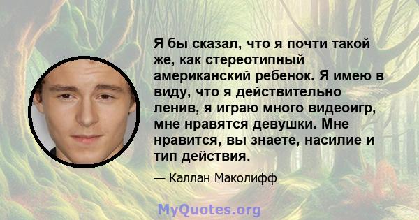 Я бы сказал, что я почти такой же, как стереотипный американский ребенок. Я имею в виду, что я действительно ленив, я играю много видеоигр, мне нравятся девушки. Мне нравится, вы знаете, насилие и тип действия.