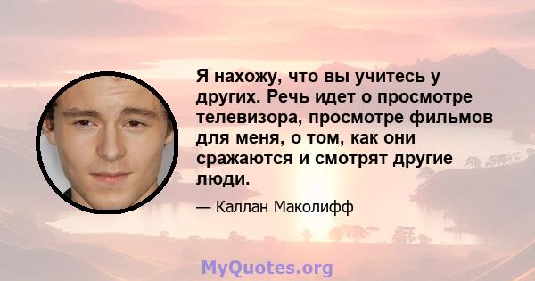 Я нахожу, что вы учитесь у других. Речь идет о просмотре телевизора, просмотре фильмов для меня, о том, как они сражаются и смотрят другие люди.