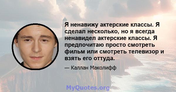 Я ненавижу актерские классы. Я сделал несколько, но я всегда ненавидел актерские классы. Я предпочитаю просто смотреть фильм или смотреть телевизор и взять его оттуда.