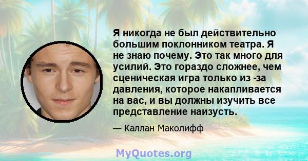 Я никогда не был действительно большим поклонником театра. Я не знаю почему. Это так много для усилий. Это гораздо сложнее, чем сценическая игра только из -за давления, которое накапливается на вас, и вы должны изучить