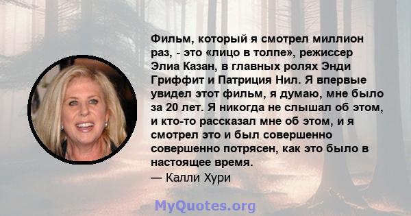 Фильм, который я смотрел миллион раз, - это «лицо в толпе», режиссер Элиа Казан, в главных ролях Энди Гриффит и Патриция Нил. Я впервые увидел этот фильм, я думаю, мне было за 20 лет. Я никогда не слышал об этом, и