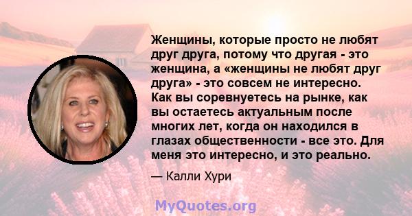 Женщины, которые просто не любят друг друга, потому что другая - это женщина, а «женщины не любят друг друга» - это совсем не интересно. Как вы соревнуетесь на рынке, как вы остаетесь актуальным после многих лет, когда