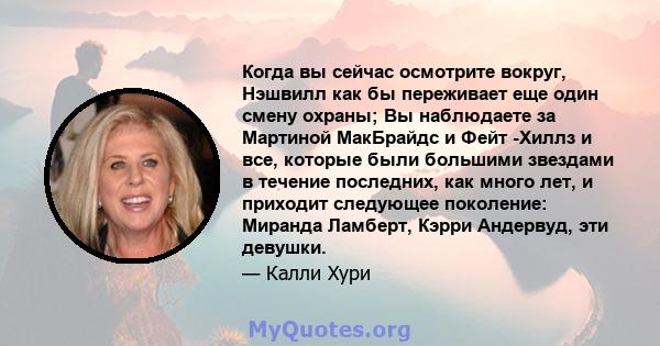 Когда вы сейчас осмотрите вокруг, Нэшвилл как бы переживает еще один смену охраны; Вы наблюдаете за Мартиной МакБрайдс и Фейт -Хиллз и все, которые были большими звездами в течение последних, как много лет, и приходит