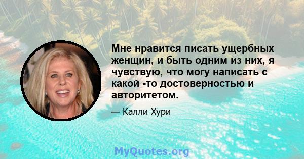 Мне нравится писать ущербных женщин, и быть одним из них, я чувствую, что могу написать с какой -то достоверностью и авторитетом.