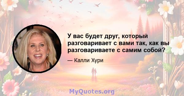 У вас будет друг, который разговаривает с вами так, как вы разговариваете с самим собой?