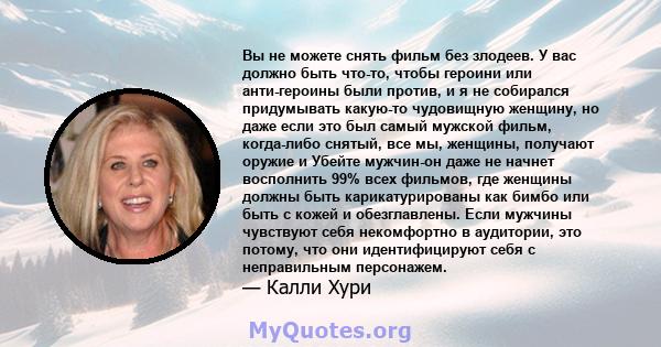 Вы не можете снять фильм без злодеев. У вас должно быть что-то, чтобы героини или анти-героины были против, и я не собирался придумывать какую-то чудовищную женщину, но даже если это был самый мужской фильм, когда-либо