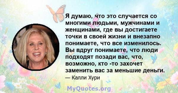 Я думаю, что это случается со многими людьми, мужчинами и женщинами, где вы достигаете точки в своей жизни и внезапно понимаете, что все изменилось. Вы вдруг понимаете, что люди подходят позади вас, что, возможно, кто